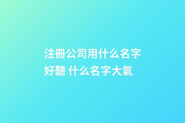 注冊公司用什么名字好聽 什么名字大氣-第1張-公司起名-玄機派